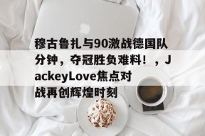 pg电子app穆古鲁扎与90激战德国队分钟，夺冠胜负难料！，JackeyLove焦点对战再创辉煌时刻的简单介绍